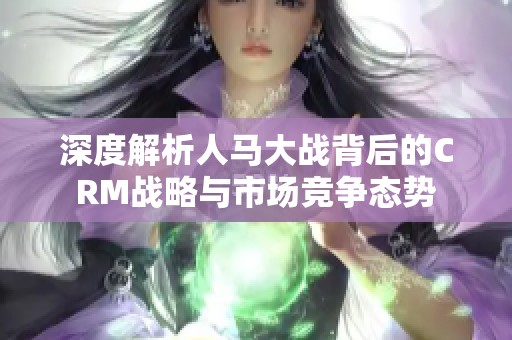 深度解析人马大战背后的CRM战略与市场竞争态势