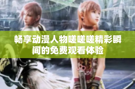 畅享动漫人物嗟嗟嗟精彩瞬间的免费观看体验