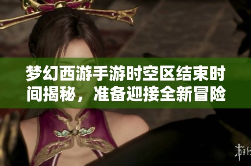 梦幻西游手游时空区结束时间揭秘，准备迎接全新冒险旅程
