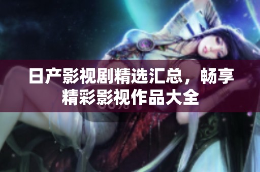 日产影视剧精选汇总，畅享精彩影视作品大全