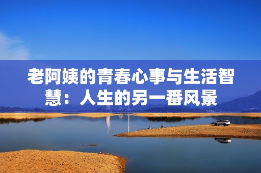 老阿姨的青春心事与生活智慧：人生的另一番风景