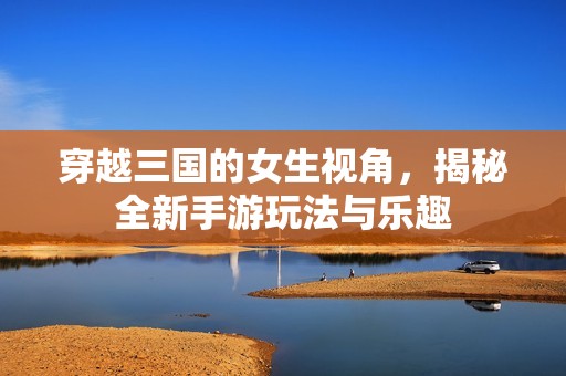 穿越三国的女生视角，揭秘全新手游玩法与乐趣