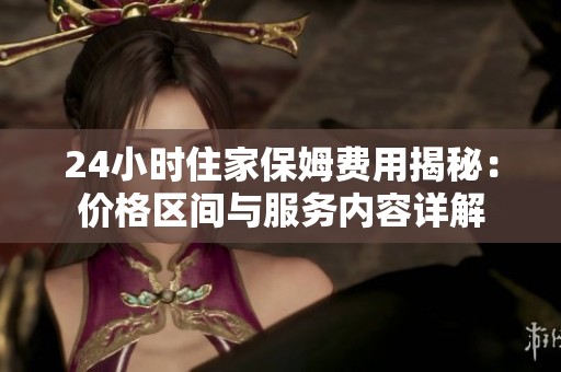 24小时住家保姆费用揭秘：价格区间与服务内容详解