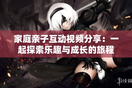 家庭亲子互动视频分享：一起探索乐趣与成长的旅程