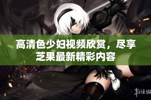 高清色少妇视频欣赏，尽享芝果最新精彩内容