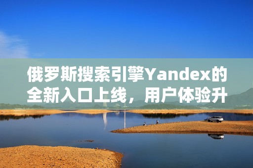 俄罗斯搜索引擎Yandex的全新入口上线，用户体验升级