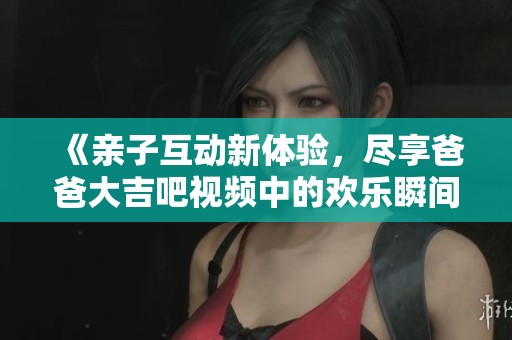 《亲子互动新体验，尽享爸爸大吉吧视频中的欢乐瞬间》