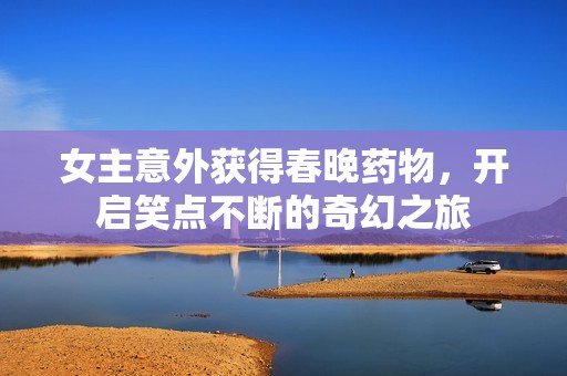 女主意外获得春晚药物，开启笑点不断的奇幻之旅