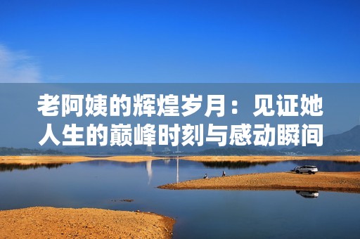 老阿姨的辉煌岁月：见证她人生的巅峰时刻与感动瞬间