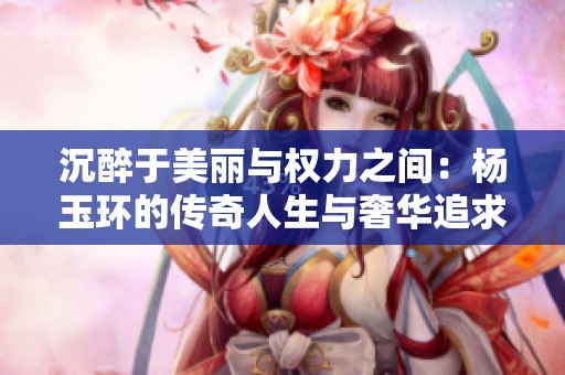 沉醉于美丽与权力之间：杨玉环的传奇人生与奢华追求