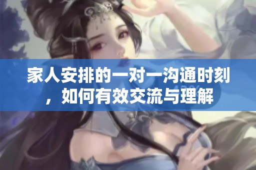 家人安排的一对一沟通时刻，如何有效交流与理解