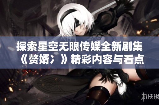 探索星空无限传媒全新剧集《赘婿冫》精彩内容与看点