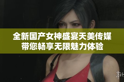 全新国产女神盛宴天美传媒带您畅享无限魅力体验