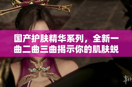 国产护肤精华系列，全新一曲二曲三曲揭示你的肌肤蜕变之路
