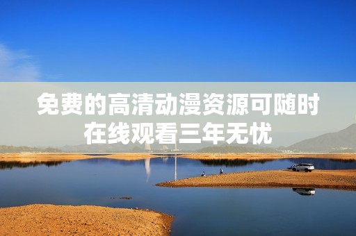 免费的高清动漫资源可随时在线观看三年无忧