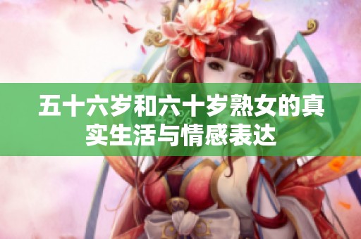 五十六岁和六十岁熟女的真实生活与情感表达