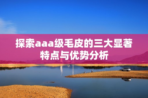 探索aaa级毛皮的三大显著特点与优势分析