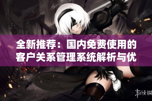 全新推荐：国内免费使用的客户关系管理系统解析与优势分享