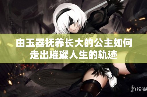 由玉器抚养长大的公主如何走出璀璨人生的轨迹