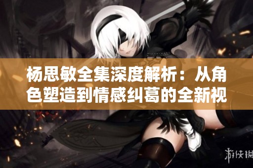 杨思敏全集深度解析：从角色塑造到情感纠葛的全新视角