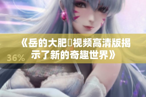 《岳的大肥坹视频高清版揭示了新的奇趣世界》