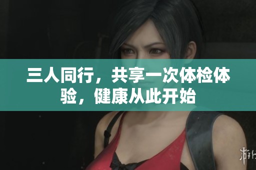 三人同行，共享一次体检体验，健康从此开始