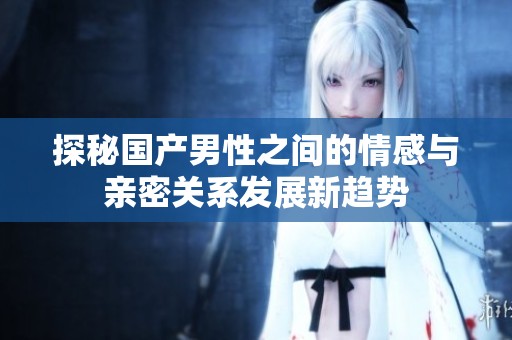 探秘国产男性之间的情感与亲密关系发展新趋势