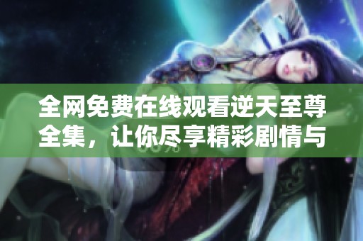 全网免费在线观看逆天至尊全集，让你尽享精彩剧情与热血战斗