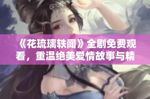 《花琉璃轶闻》全剧免费观看，重温绝美爱情故事与精彩剧集