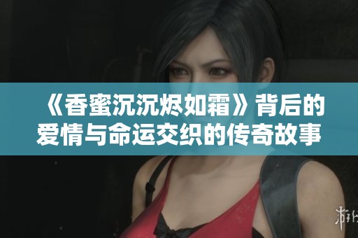 《香蜜沉沉烬如霜》背后的爱情与命运交织的传奇故事