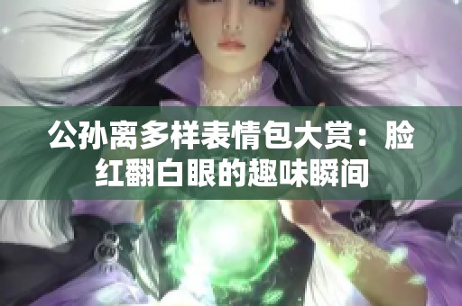 公孙离多样表情包大赏：脸红翻白眼的趣味瞬间