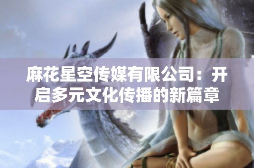 麻花星空传媒有限公司：开启多元文化传播的新篇章