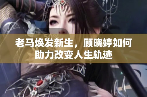 老马焕发新生，顾晓婷如何助力改变人生轨迹