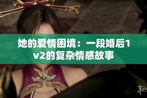 她的爱情困境：一段婚后1v2的复杂情感故事