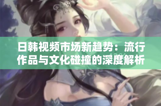 日韩视频市场新趋势：流行作品与文化碰撞的深度解析