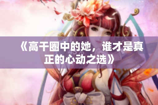 《高干圈中的她，谁才是真正的心动之选》