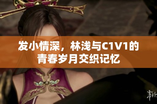 发小情深，林浅与C1V1的青春岁月交织记忆