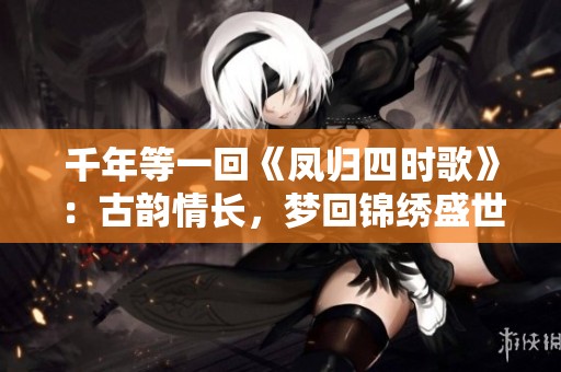 千年等一回《凤归四时歌》：古韵情长，梦回锦绣盛世