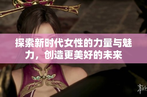 探索新时代女性的力量与魅力，创造更美好的未来