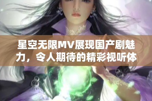 星空无限MV展现国产剧魅力，令人期待的精彩视听体验