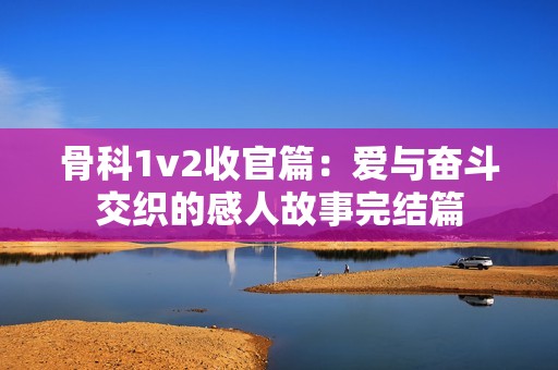 骨科1v2收官篇：爱与奋斗交织的感人故事完结篇