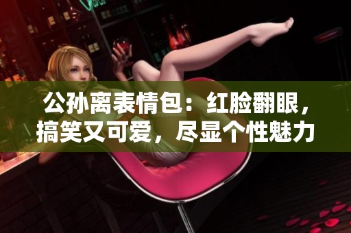 公孙离表情包：红脸翻眼，搞笑又可爱，尽显个性魅力