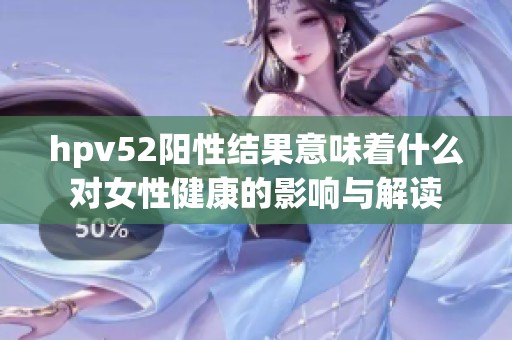 hpv52阳性结果意味着什么对女性健康的影响与解读