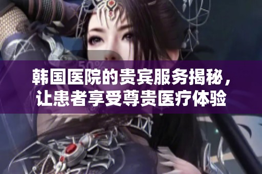韩国医院的贵宾服务揭秘，让患者享受尊贵医疗体验