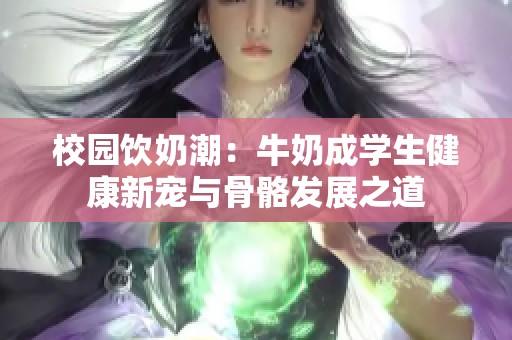校园饮奶潮：牛奶成学生健康新宠与骨骼发展之道