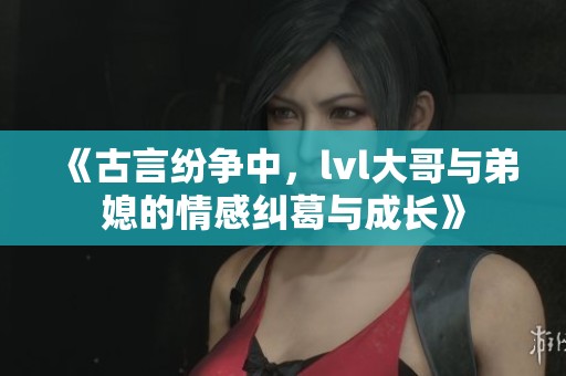 《古言纷争中，lvl大哥与弟媳的情感纠葛与成长》