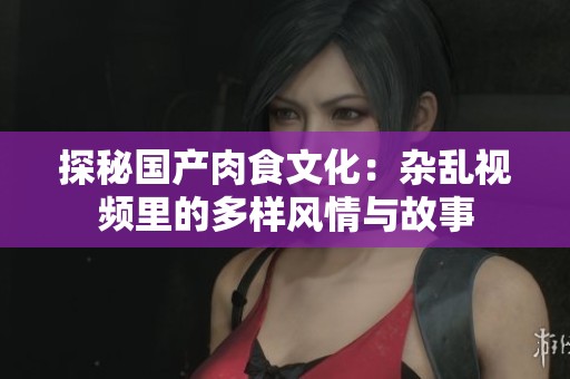 探秘国产肉食文化：杂乱视频里的多样风情与故事