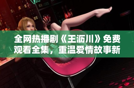 全网热播剧《王沥川》免费观看全集，重温爱情故事新体验