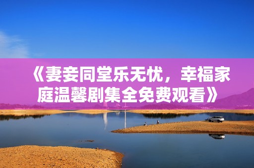 《妻妾同堂乐无忧，幸福家庭温馨剧集全免费观看》