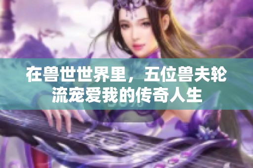 在兽世世界里，五位兽夫轮流宠爱我的传奇人生